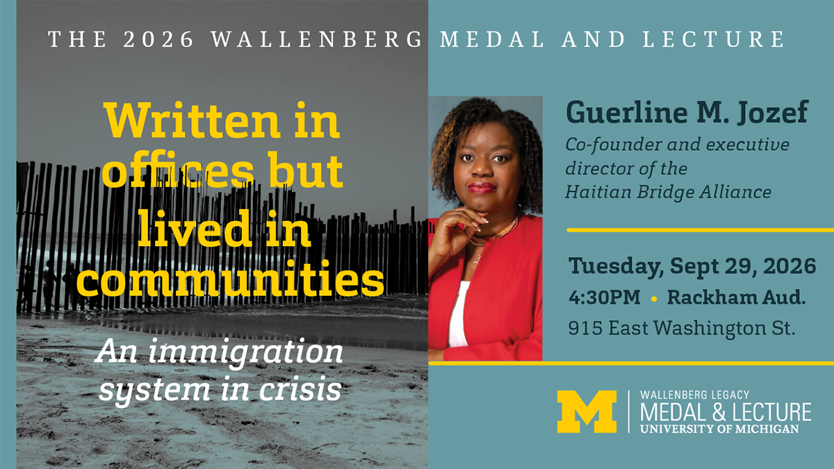 the 2026 Wallenberg medal and lecture, Written in offices but lived in communities, An immigration system in crisis; Guerline M. Jozef, Tuesday, Sept 29, 2026, 4:30PM Rackham Aud.